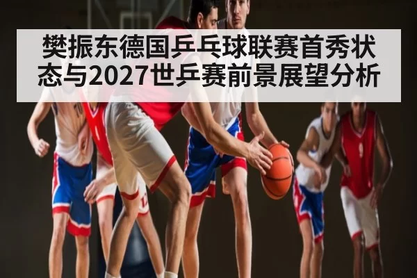 樊振东德国乒乓球联赛首秀状态与2027世乒赛前景展望分析 - DOTA2